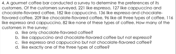 4. A gourmet coffee bar conducted a survey to determine the preferences of its
customers. Of the customers surveyed, 221 like espresso, 127 like cappuccino and
chocolate-flavored coffee, 182 like cappuccino, 136 like espresso and chocolate-
flavored coffee, 209 like chocolate-flavored coffee, 96 like all three types of coffee, 116
like espresso and cappuccino, 82 like none of these types of coffee. How many of the
customers in the survey:
a. like only chocolate-flavored coffee?
b. like cappuccino and chocolate-flavored coffee but not espresso?
c. like espresso and cappuccino but not chocolate-flavored coffee?
d. like exactly one of the three types of coffee?
