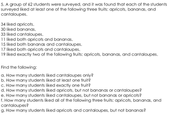 5. A group of 62 students were surveyed, and it was found that each of the students
surveyed liked at least one of the following three fruits: apricots, bananas, and
cantaloupes.
34 liked apricots.
30 liked bananas.
33 liked cantaloupes.
11 liked both apricots and bananas.
15 liked both bananas and cantaloupes.
17 liked both apricots and cantaloupes.
19 liked exactly two of the following fruits: apricots, bananas, and cantaloupes.
Find the following:
a. How many students liked cantaloupes only?
b. How many students liked at least one fruit?
c. How many students liked exactly one fruit?
d. How many students liked apricots, but not bananas or cantaloupes?
e. How many students liked cantaloupes, but not bananas or apricots?
f. How many students liked all of the following three fruits: apricots, bananas, and
cantaloupes?
g. How many students liked apricots and cantaloupes, but not bananas?
