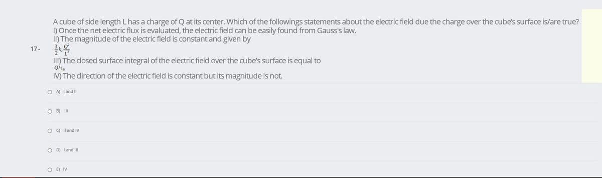 A cube of side length L has a charge of Q at its center. Which of the followings statements about the electric field due the charge over the cube's surface is/are true?
1) Once the net electric flux is evaluated, the electric field can be easily found from Gauss's law.
II) The magnitude of the electric field is constant and given by
17-
II) The closed surface integral of the electric field over the cube's surface is equal to
IV) The direction of the electric field is constant but its magnitude is not.
O A) I and I
O B) II
O O Il and IV
O D) I and II
O E) IV
