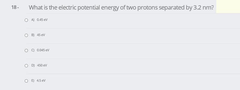 18-
What is the electric potential energy of two protons separated by 3.2 nm?
O A) 0.45 ev
O B) 45 ev
C) 0.045 ev
D) 450 ev
O E) 4.5 ev
