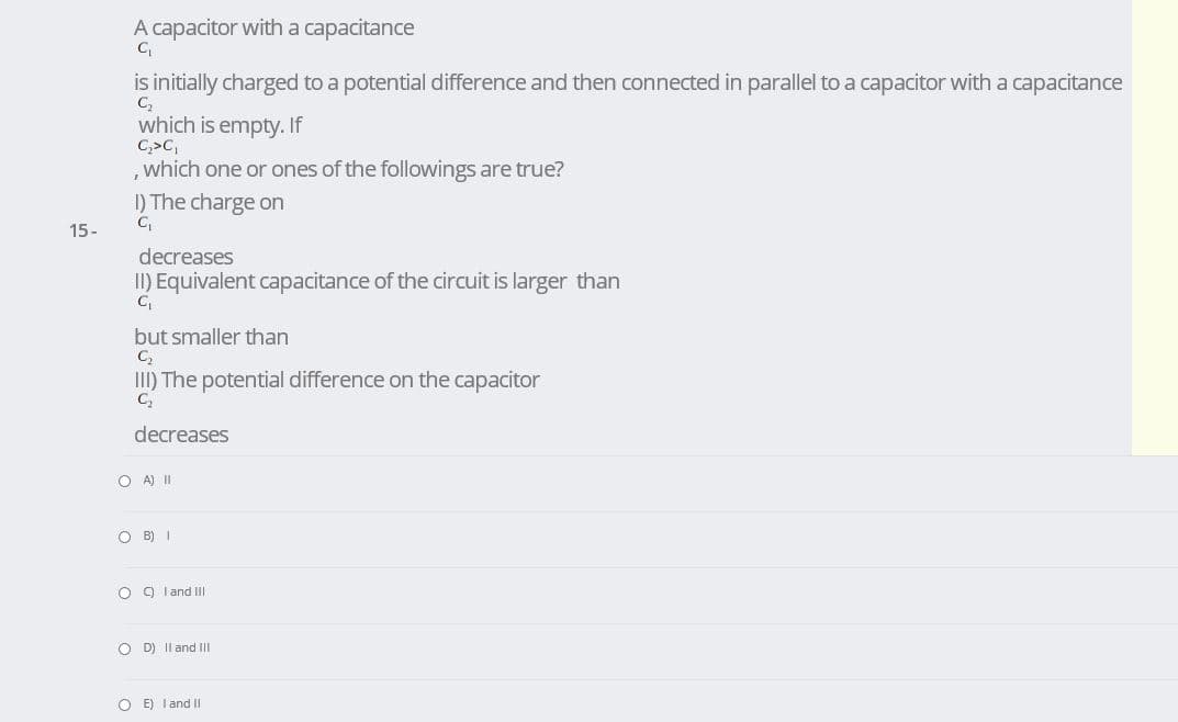 A capacitor witha capacitance
is initially charged to a potential difference and then connected in parallel to a capacitor with a capacitance
C
which is empty. If
C,>C,
,which one or ones of the followings are true?
I) The charge on
15-
decreases
II) Equivalent capacitance of the circuit is larger than
but smaller than
C,
III) The potential difference on the capacitor
decreases
O A) II
O B) I
O O land II
O D) Il and II
O E) I and II
