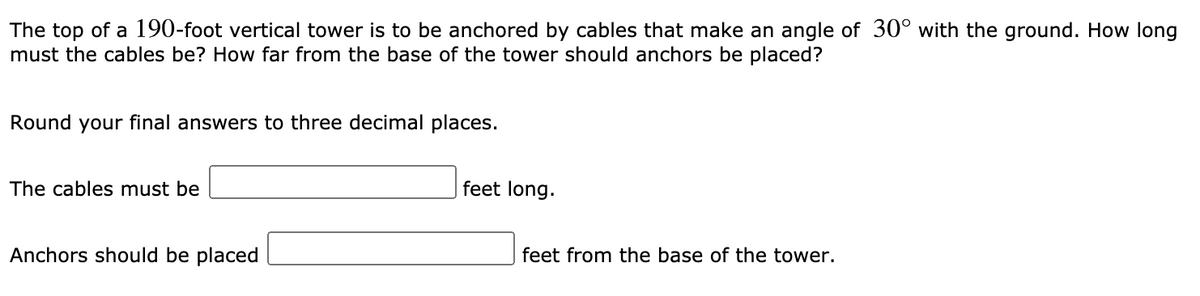The top of a 190-foot vertical tower is to be anchored by cables that make an angle of 30° with the ground. How long
must the cables be? How far from the base of the tower should anchors be placed?
Round your final answers to three decimal places.
The cables must be
feet long.
Anchors should be placed
feet from the base of the tower.
