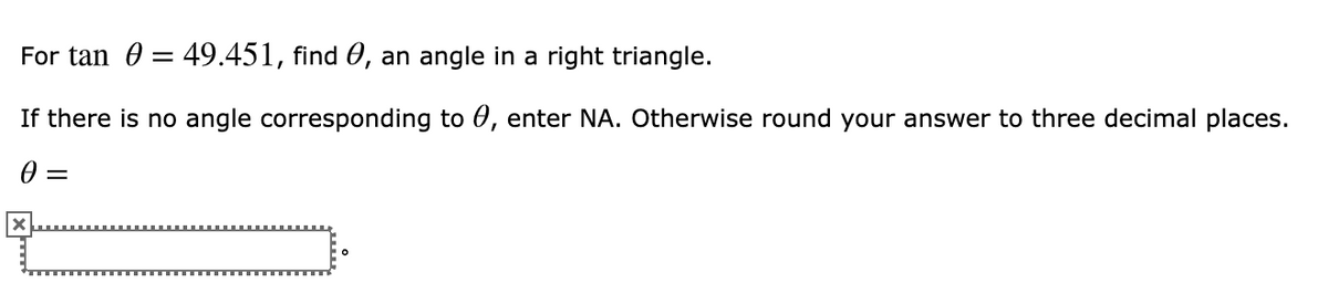 For tan 0 = 49.451, find 0, an angle in a right triangle.
If there is no angle corresponding to 0, enter NA. Otherwise round your answer to three decimal places.
0 =
