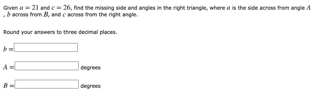 Given a =
21 and c =
:26, find the missing side and angles in the right triangle, where a is the side across from angle A
, b across from B, and c across from the right angle.
Round your answers to three decimal places.
b
A
degrees
B =
degrees
