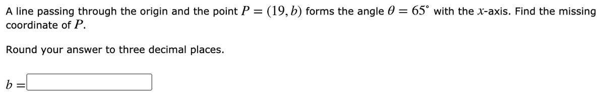 A line passing through the origin and the point P = (19, b) forms the angle 0 = 65° with the x-axis. Find the missing
coordinate of P.
Round your answer to three decimal places.
b =
