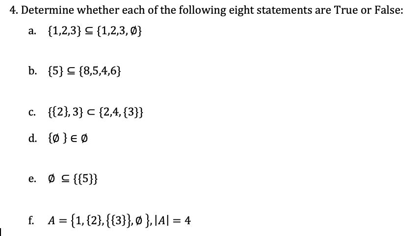 4. Determine whether each of the following eight statements are True or False:
а. {1,2,3} < (1,2,3, Ф}
b. {5} C {8,5,4,6}
с. ([2},3} с (2,4, (3}}
d. {Ø } € Ø
e. Ø C {{5}}
f. A= {1, {2}, {{3}}, Ø },|A| = 4
%3D
%3D
