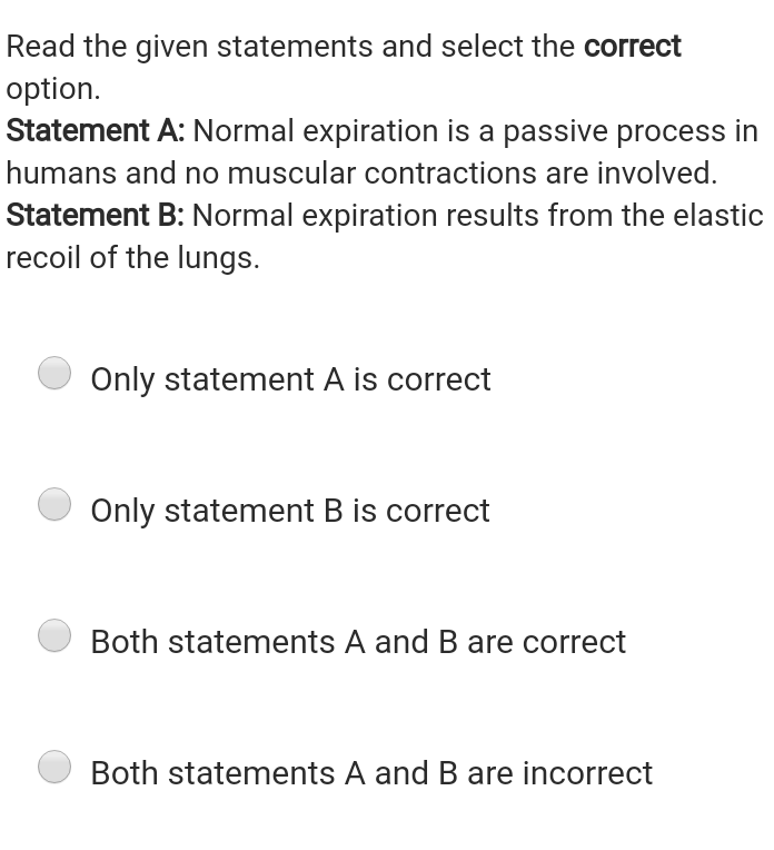 Read the given statements and select the correct
option.
Statement A: Normal expiration is a passive process in
humans and no muscular contractions are involved.
Statement B: Normal expiration results from the elastic
recoil of the lungs.
Only statement A is correct
Only statement B is correct
Both statements A and B are correct
Both statements A and B are incorrect
