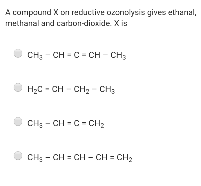 A compound X on reductive ozonolysis gives ethanal,
methanal and carbon-dioxide. X is
CH3 - CH = C = CH – CH3
H2C = CH – CH2 - CH3
CH3 - CH = C = CH2
CH3 - CH = CH – CH = CH2
