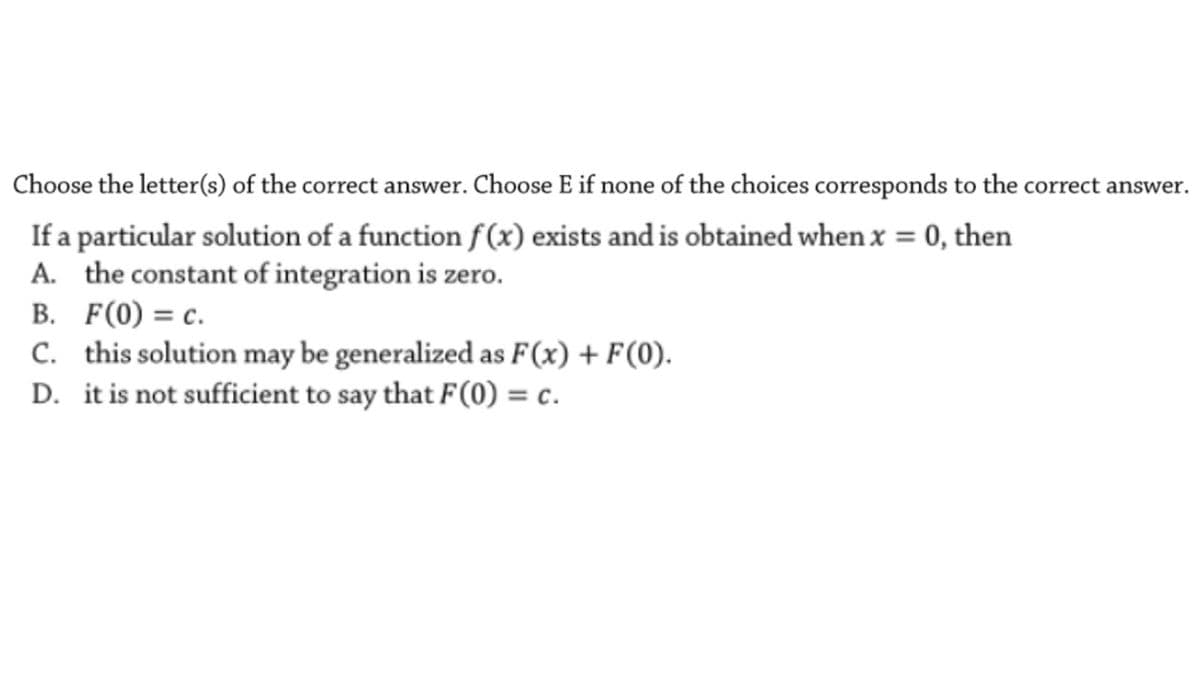 Choose the letter(s) of the correct answer. Choose E if none of the choices corresponds to the correct answer.
If a particular solution of a function f(x) exists and is obtained when x = 0, then
A. the constant of integration is zero.
B. F(0) = c.
C. this solution may be generalized as F(x) + F(0).
D. it is not sufficient to say that F(0) = c.
