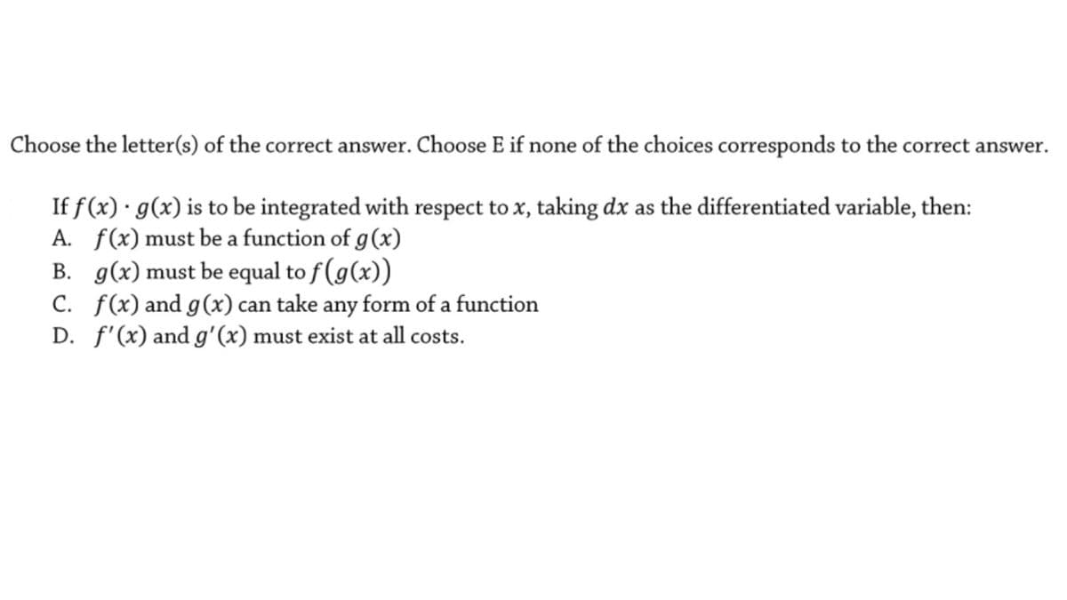 Choose the letter(s) of the correct answer. Choose E if none of the choices corresponds to the correct answer.
If f (x) · g(x) is to be integrated with respect to x, taking dx as the differentiated variable, then:
A. f(x)must be a function of g(x)
B. g(x) must be equal to f (g(x))
C. f(x) and g(x) can take any form of a function
D. f'(x) and g'(x) must exist at all costs.
