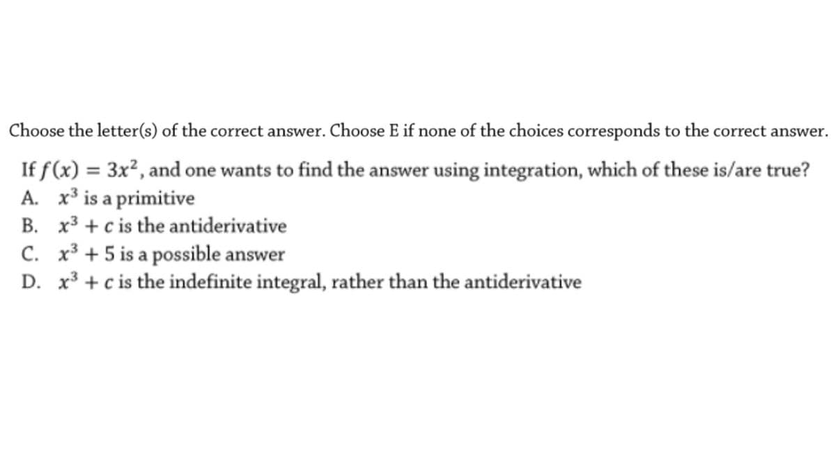 Choose the letter(s) of the correct answer. Choose E if none of the choices corresponds to the correct answer.
If f(x) = 3x², and one wants to find the answer using integration, which of these is/are true?
A. x³ is a primitive
B. x3 + c is the antiderivative
C. x³ + 5 is a possible answer
D. x³ + c is the indefinite integral, rather than the antiderivative
