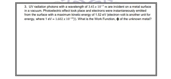 3. UV radiation photons with a wavelength of 3.45 x 10-7 m are incident on a metal surface
in a vacuum. Photoelectric effect took place and electrons were instantaneously emitted
from the surface with a maximum kinetic energy of 1.52 eV (electron-volt is another unit for
energy, where 1 eV = 1.602 x 10-19). What is the Work Function, o of the unknown metal?

