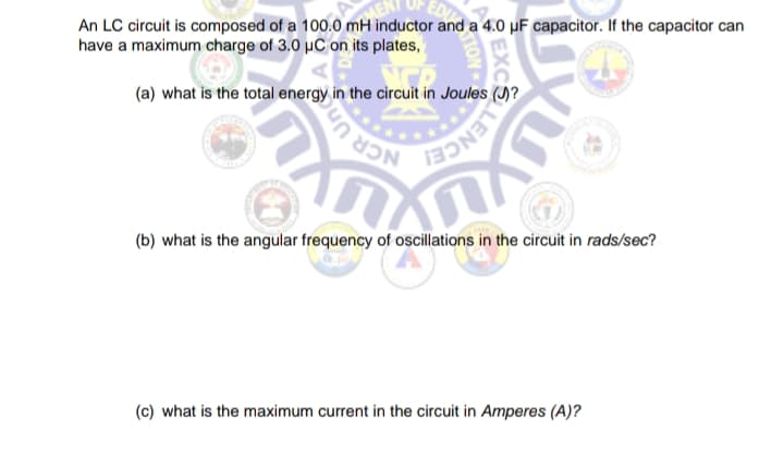 An LC circuit is composed of a 100.0 mH inductor and a 4.0 µF capacitor. If the capacitor can
have a maximum charge of 3.0 µC on its plates,
(a) what is the total energy in the circuit in Joules ()?
CR Un
(b) what is the angular frequency of oscillations in the circuit in rads/sec?
(c) what is the maximum current in the circuit in Amperes (A)?
HON

