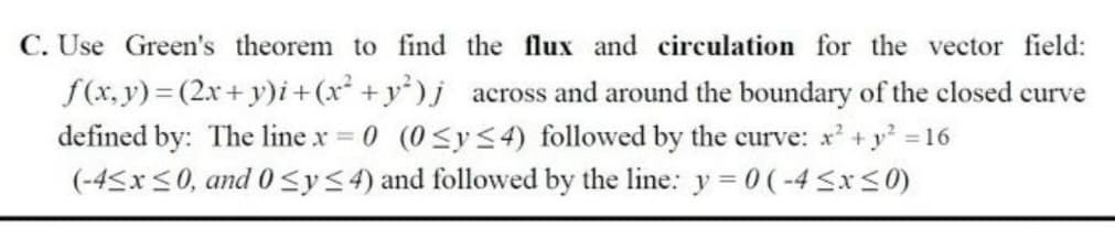 C. Use Green's theorem to find the flux and circulation for the vector field:
f(x, y) = (2x+ y)i+(x² +y)j across and around the boundary of the closed curve
defined by: The line x 0 (0 <y<4) followed by the curve: x +y =16
(-45x<0, and 0<y<4) and followed by the line: y = 0 (-4 SxS0)
