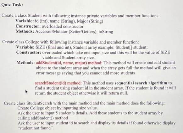 Quiz Task:
Create a class Student with following instance private variables and member functions:
Variable: id (int), name (String), Major (String)
Constructor: overloaded constructor
Methods: Accessor/Mutator (Setter/Getters), toString
Create class College with following instance variable and member function:
Variable: SIZE (final and int), Student array example: Student[] student;
Constructor: overloaded which take one input size and this will be the value of SIZE
viable and Student array size.
Methods: addStudent(id, name, major) method: This method will create and add student
object to the student array and when the array gets full the method will give an
error message saying that you cannot add more students
searchStudent(id) method: This method uses sequential search algorithm to
find a student using student id in the student array. If the student is found it will
return the student object otherwise it will return null.
Create class StudentSearch with the main method and the main method does the following:
Create College object by inputting size value.
Ask the user to input 5 student's details. Add these students to the student array by
calling addStudent() method
Ask the user to input student id to search and display its details if found otherwise display
"student not found".
