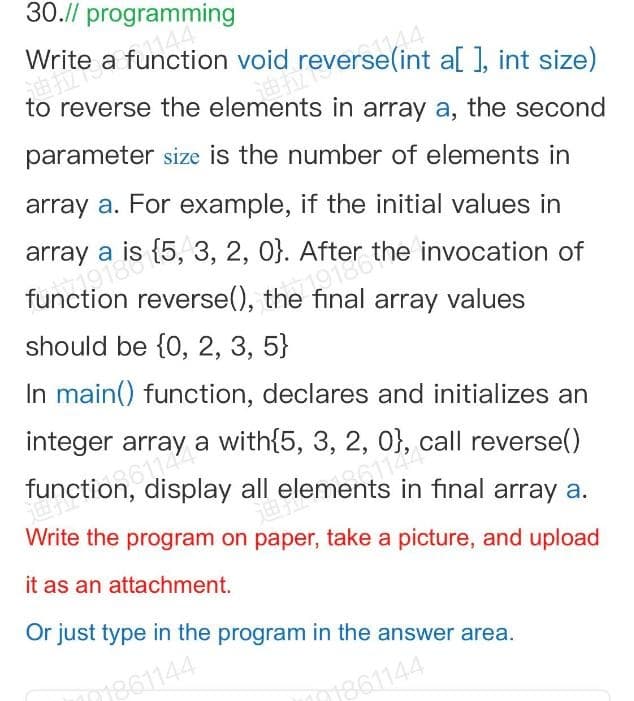 30.// programming
Write a function void reverse(int a[ ], int size)
to reverse the elements in array a, the second
parameter size is the number of elements in
array a. For example, if the initial values in
array a is {5, 3, 2, 0}.
After the invocation of
function reverse(), the final array values
should be {0, 2, 3, 5}
In main() function, declares and initializes an
integer array a with{5, 3, 2, 0}, call reverse()
function, display all elements in final array a.
Write the program on paper, take a picture, and upload
it as an attachment.
Or just type in the program in the answer area.
m861144
m861144
