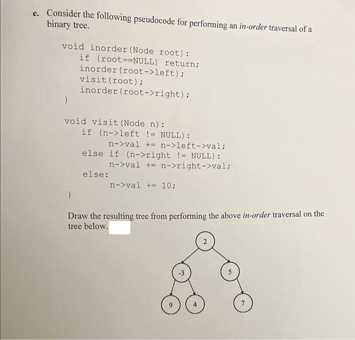 e. Consider the following pseudocode for performing an in-order traversal of a
binary tree.
void inorder (Node root):
if (root==NULL) return;
inorder (root->left);
visit (root);
inorder (root->right);
}
void visit (Node n):
if (n->left != NULL):
n->val += n->left->val;
else if (n->right != NULL):
n->val += n->right->val;
else:
n->val += 10;
Draw the resulting tree from performing the above in-order traversal on the
tree below.
2
-3
