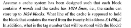 Assume a cache system has been designed such that each block
contains 4 words and the cache has 1024 lines, i.e., the cache can
store up to 1024 blocks. What line of the cache is supposed to hold
the block that contains the word from the twenty-bit address 3A456?
In addition, what is the tag number that will be stored with the block?
