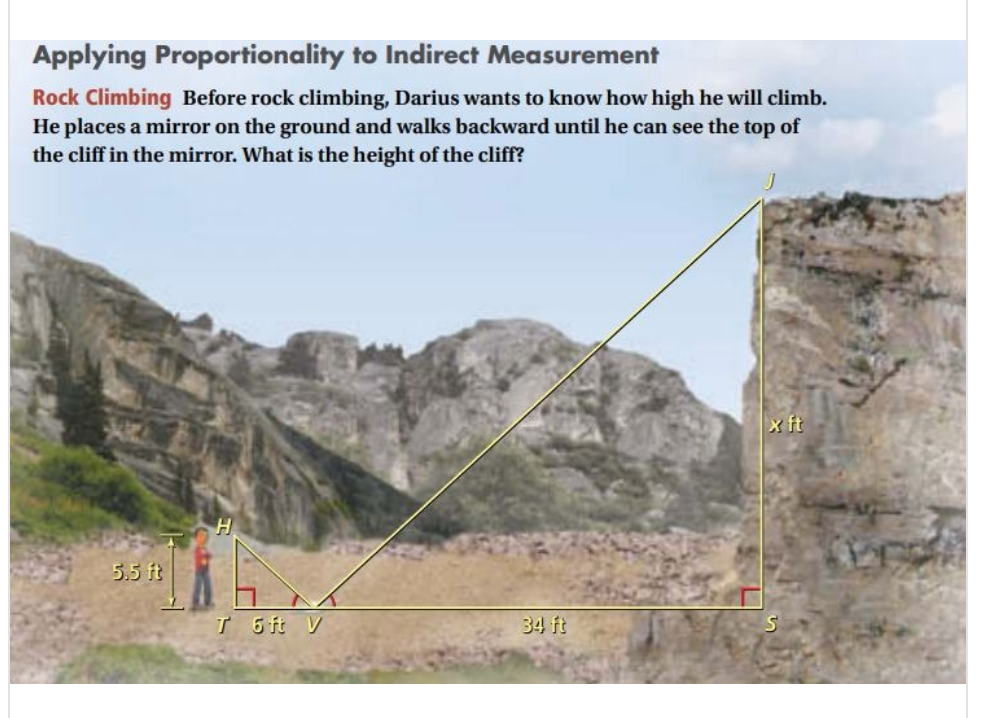 Applying Proportionality to Indirect Measurement
Rock Climbing Before rock climbing, Darius wants to know how high he will climb.
He places a mirror on the ground and walks backward until he can see the top of
the cliff in the mirror. What is the height of the cliff?
x ft
5.5 ft
T 6 ft V
34 ft
