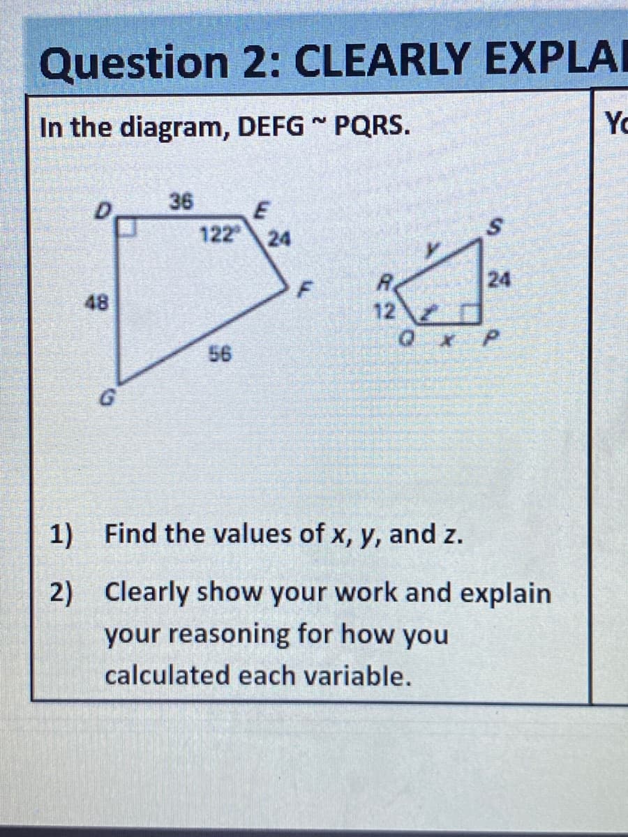 Question 2: CLEARLY EXPLAI
In the diagram, DEFG PQRS.
Yo
36
E
122
24
24
48
12
Qx P
56
1) Find the values of x, y, and z.
2) Clearly show your work and explain
your reasoning for how you
calculated each variable.
