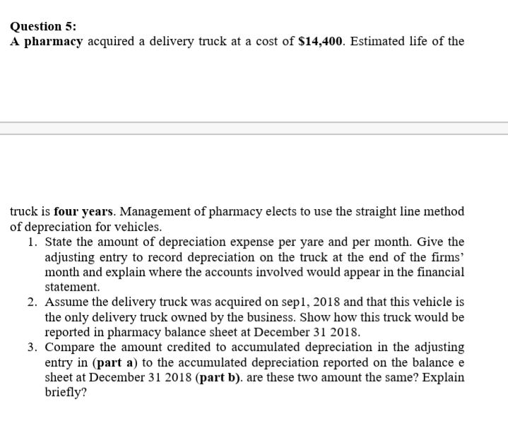 Question 5:
A pharmacy acquired a delivery truck at a cost of $14,400. Estimated life of the
truck is four years. Management of pharmacy elects to use the straight line method
of depreciation for vehicles.
1. State the amount of depreciation expense per yare and per month. Give the
adjusting entry to record depreciation on the truck at the end of the firms'
month and explain where the accounts involved would appear in the financial
statement.
2. Assume the delivery truck was acquired on sep1, 2018 and that this vehicle is
the only delivery truck owned by the business. Show how this truck would be
reported in pharmacy balance sheet at December 31 2018.
3. Compare the amount credited to accumulated depreciation in the adjusting
entry in (part a) to the accumulated depreciation reported on the balance e
sheet at December 31 2018 (part b). are these two amount the same? Explain
briefly?
