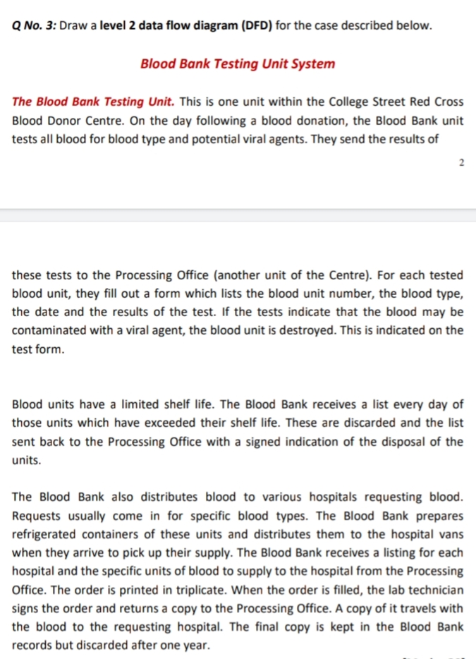 Q No. 3: Draw a level 2 data flow diagram (DFD) for the case described below.
Blood Bank Testing Unit System
The Blood Bank Testing Unit. This is one unit within the College Street Red Cross
Blood Donor Centre. On the day following a blood donation, the Blood Bank unit
tests all blood for blood type and potential viral agents. They send the results of
these tests to the Processing Office (another unit of the Centre). For each tested
blood unit, they fill out a form which lists the blood unit number, the blood type,
the date and the results of the test. If the tests indicate that the blood may be
contaminated with a viral agent, the blood unit is destroyed. This is indicated on the
test form.
Blood units have a limited shelf life. The Blood Bank receives a list every day of
those units which have exceeded their shelf life. These are discarded and the list
sent back to the Processing Office with a signed indication of the disposal of the
units.
The Blood Bank also distributes blood to various hospitals requesting blood.
Requests usually come in for specific blood types. The Blood Bank prepares
refrigerated containers of these units and distributes them to the hospital vans
when they arrive to pick up their supply. The Blood Bank receives a listing for each
hospital and the specific units of blood to supply to the hospital from the Processing
Office. The order is printed in triplicate. When the order is filled, the lab technician
signs the order and returns a copy to the Processing Office. A copy of it travels with
the blood to the requesting hospital. The final copy is kept in the Blood Bank
records but discarded after one year.
