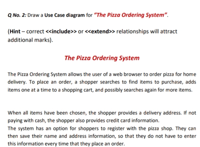 Q No. 2: Draw a Use Case diagram for "The Pizza Ordering System".
(Hint – correct <include>> or <extend>> relationships will attract
additional marks).
The Pizza Ordering System
The Pizza Ordering System allows the user of a web browser to order pizza for home
delivery. To place an order, a shopper searches to find items to purchase, adds
items one at a time to a shopping cart, and possibly searches again for more items.
When all items have been chosen, the shopper provides a delivery address. If not
paying with cash, the shopper also provides credit card information.
The system has an option for shoppers to register with the pizza shop. They can
then save their name and address information, so that they do not have to enter
this information every time that they place an order.

