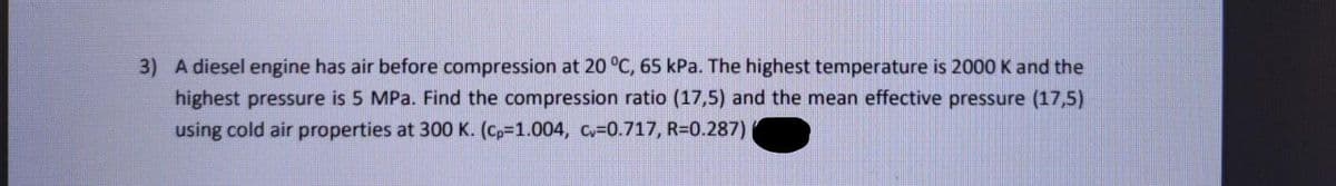3) A diesel engine has air before compression at 20 °C, 65 kPa. The highest temperature is 2000 K and the
highest pressure is 5 MPa. Find the compression ratio (17,5) and the mean effective pressure (17,5)
using cold air properties at 300 K. (Cp-1.004, cv=0.717, R=0.287)
