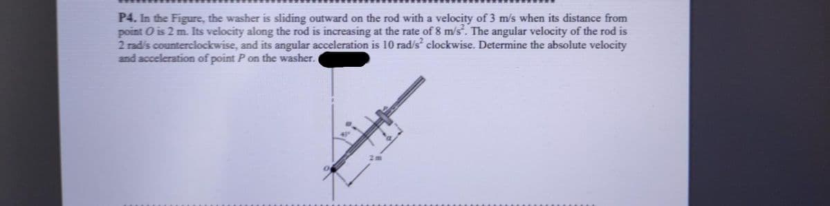 P4. In the Figure, the washer is sliding outward on the rod with a velocity of 3 m/s when its distance from
point O is 2 m. Its velocity along the rod is increasing at the rate of 8 m/s. The angular velocity of the rod is
2 radis counterclockwise, and its angular acceleration is 10 rad/s clockwise. Determine the absolute velocity
and acceleration of point P on the washer.
