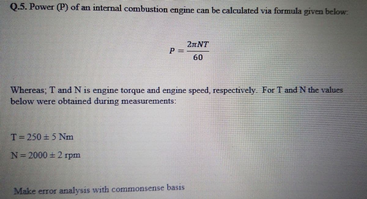 Q.5. Power (P) of an internal combustion engine can be calculated via formula given below:
2nNT
%3D
60
Whereas; T and N is engine torque and engine speed, respectively. For T and N the values
below were obtained during measurements:
T=250 5 Nm
N=2000 21
rpm
Make error analysis with commonsense basis
