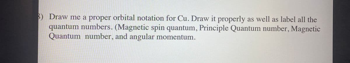 B) Draw me a proper orbital notation for Cu. Draw it properly as well as label all the
quantum numbers. (Magnetic spin quantum, Principle Quantum number, Magnetic
Quantum number, and angular momentum.
