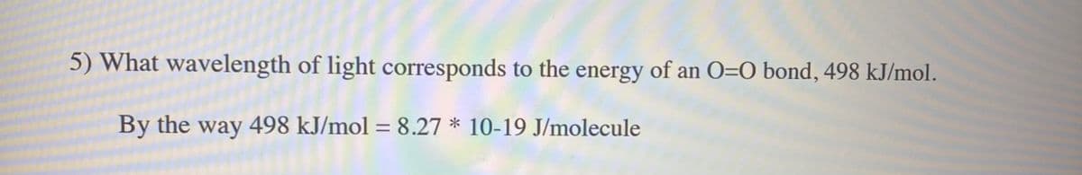 5) What wavelength of light corresponds to the energy of an 0=O bond, 498 kJ/mol.
By the way 498 kJ/mol = 8.27 * 10-19 J/molecule
