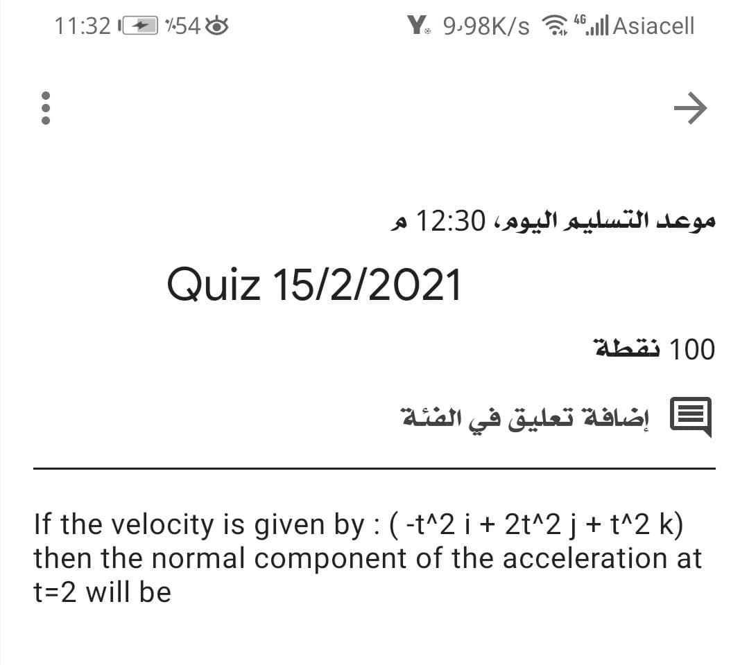 11:32 I+ 548
Y. 9.98K/s llAsiacell
4G
موعد التسليم اليوم، 12:30 م
Quiz 15/2/2021
Abäi 100
إضافة تعليق في الفئة
If the velocity is given by : (-t^2 i + 2t^2 j+ t^2 k)
then the normal component of the acceleration at
t=2 will be
