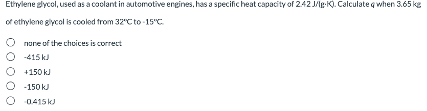 Ethylene glycol, used as a coolant in automotive engines, has a specific heat capacity of 2.42 J/(g-K). Calculate q when 3.65 kg
of ethylene glycol is cooled from 32°C to -15°C.
O none of the choices is correct
-415 kJ
+150 kJ
-150 kJ
O -0.415 kJ
