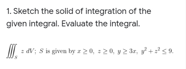 1. Sketch the solid of integration of the
given integral. Evaluate the integral.
z dV; S is given by x > 0, z > 0, y > 3x, y + 2² < 9.

