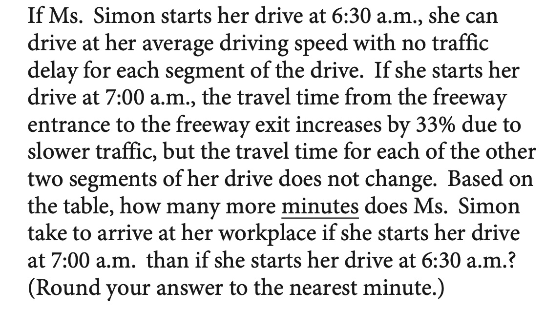 If Ms. Simon starts her drive at 6:30 a.m., she can
drive at her average driving speed with no traffic
delay for each segment of the drive. If she starts her
drive at 7:00 a.m., the travel time from the freeway
entrance to the freeway exit increases by 33% due to
slower traffic, but the travel time for each of the other
two segments of her drive does not change. Based on
the table, how many more minutes does Ms. Simon
take to arrive at her workplace if she starts her drive
at 7:00 a.m. than if she starts her drive at 6:30 a.m.?
(Round your answer to the nearest minute.)
