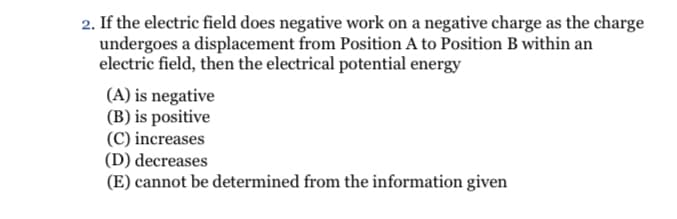 2. If the electric field does negative work on a negative charge as the charge
undergoes a displacement from Position A to Position B within an
electric field, then the electrical potential energy
(A) is negative
(B) is positive
(C) increases
(D) decreases
(E) cannot be determined from the information given
