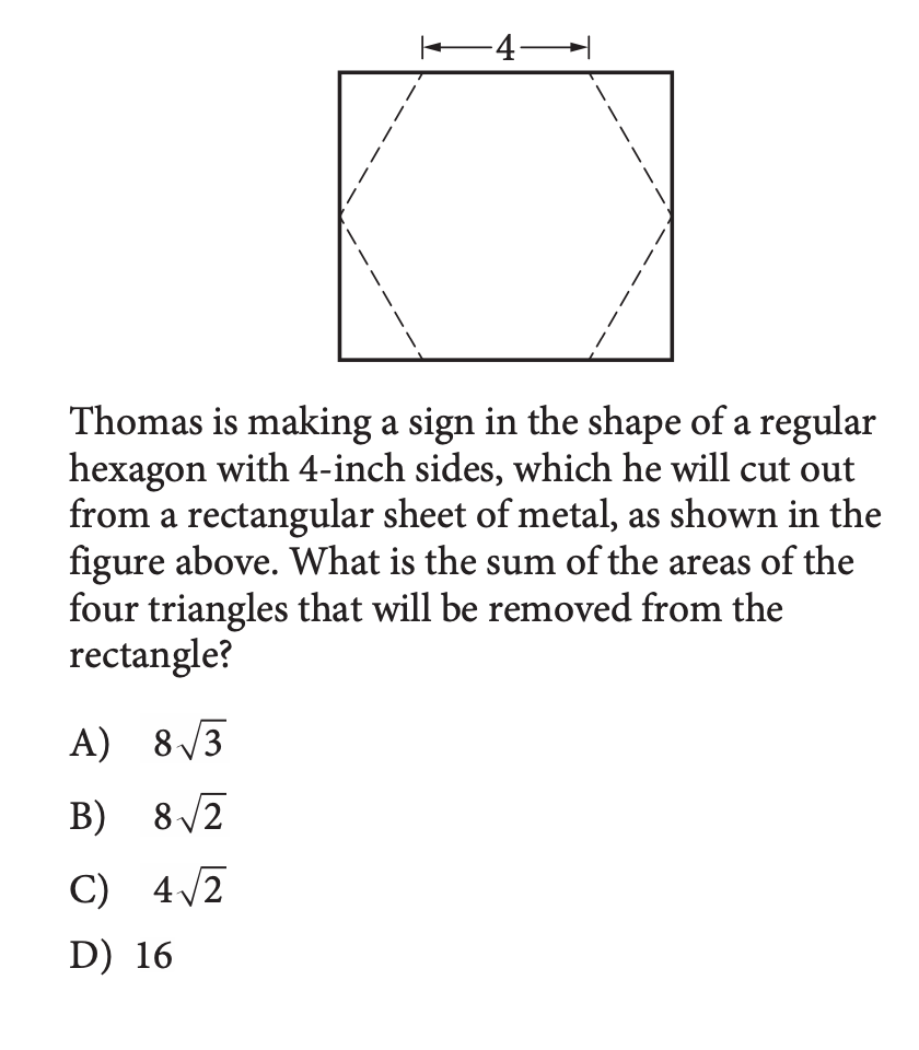 -4–
Thomas is making a sign in the shape of a regular
hexagon with 4-inch sides, which he will cut out
from a rectangular sheet of metal, as shown in the
figure above. What is the sum of the areas of the
four triangles that will be removed from the
rectangle?
A) 8 /3
B) 8/2
C) 4/2
D) 16
