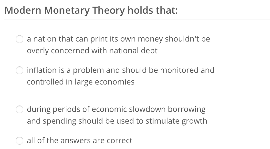 Modern Monetary Theory holds that:
a nation that can print its own money shouldn't be
overly concerned with national debt
inflation is a problem and should be monitored and
controlled in large economies
during periods of economic slowdown borrowing
and spending should be used to stimulate growth
Call of the answers are correct
