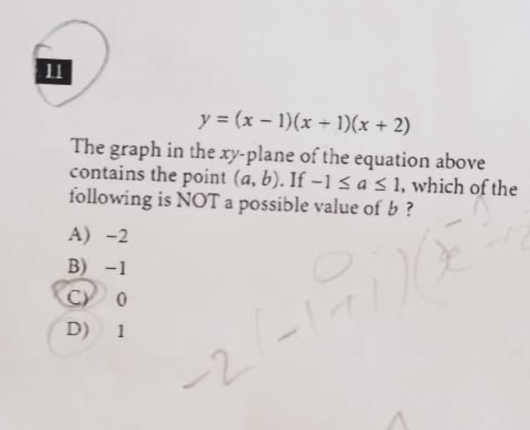 11
y = (x - 1)(x 1)(x + 2)
The graph in the xy-plane of the equation above
contains the point (a, b). If -1sas1, which of the
following is NOT a possible value of b ?
|
A) -2
B) -1
C.
D) 1
