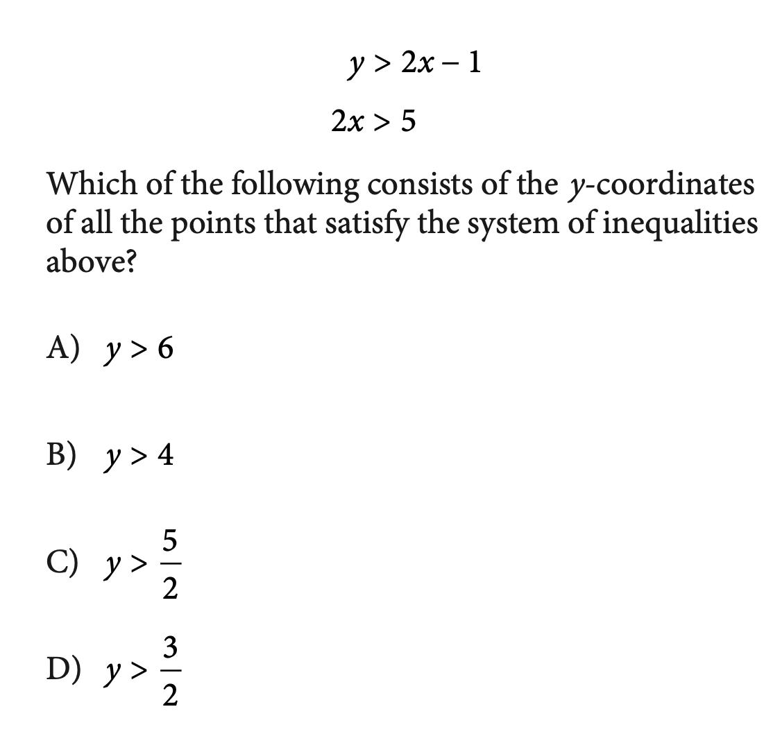 у> 2х - 1
2x > 5
Which of the following consists of the y-coordinates
of all the points that satisfy the system of inequalities
above?
А) у> 6
В) у> 4
С) у>
2
3
D) у>
2
|
