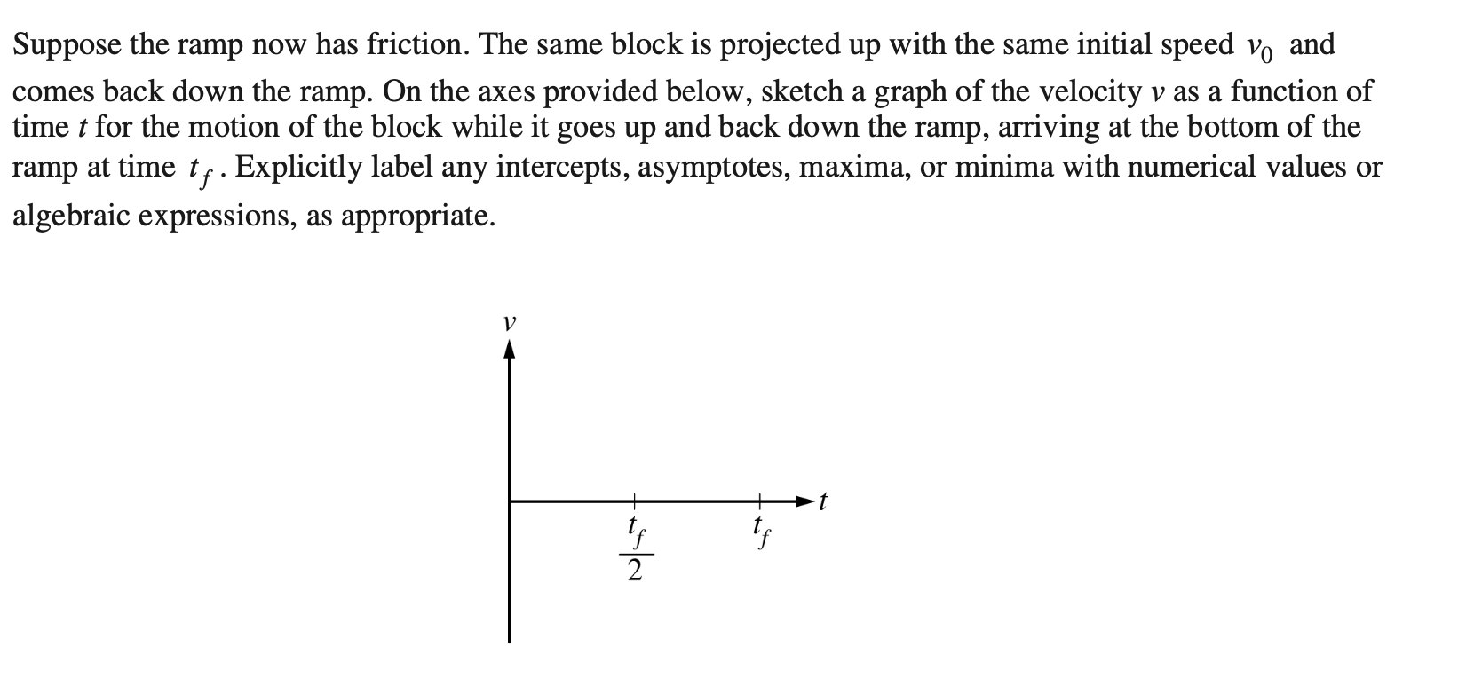 Suppose the ramp now has friction. The same block is projected up with the same initial speed vo and
comes back down the ramp. On the axes provided below, sketch a graph of the velocity v as a function of
time t for the motion of the block while it goes up and back down the ramp, arriving at the bottom of the
ramp at time t,. Explicitly label any intercepts, asymptotes, maxima, or minima with numerical values or
algebraic expressions, as appropriate.
