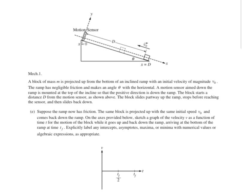 Mech.1.
A block of mass m is projected up from the bottom of an inclined ramp with an initial velocity of magnitude vo.
The ramp has negligible friction and makes an angle 0 with the horizontal. A motion sensor aimed down the
ramp is mounted at the top of the incline so that the positive direction is down the ramp. The block starts a
distance D from the motion sensor, as shown above. The block slides partway up the ramp, stops before reaching
the sensor, and then slides back down.
(e) Suppose the ramp now has friction. The same block is projected up with the same initial speed vo and
comes back down the ramp. On the axes provided below, sketch a graph of the velocity v as a function of
time t for the motion of the block while it goes up and back down the ramp, arriving at the bottom of the
ramp at time t. Explicitly label any intercepts, asymptotes, maxima, or minima with numerical values or
algebraic expressions, as appropriate.
