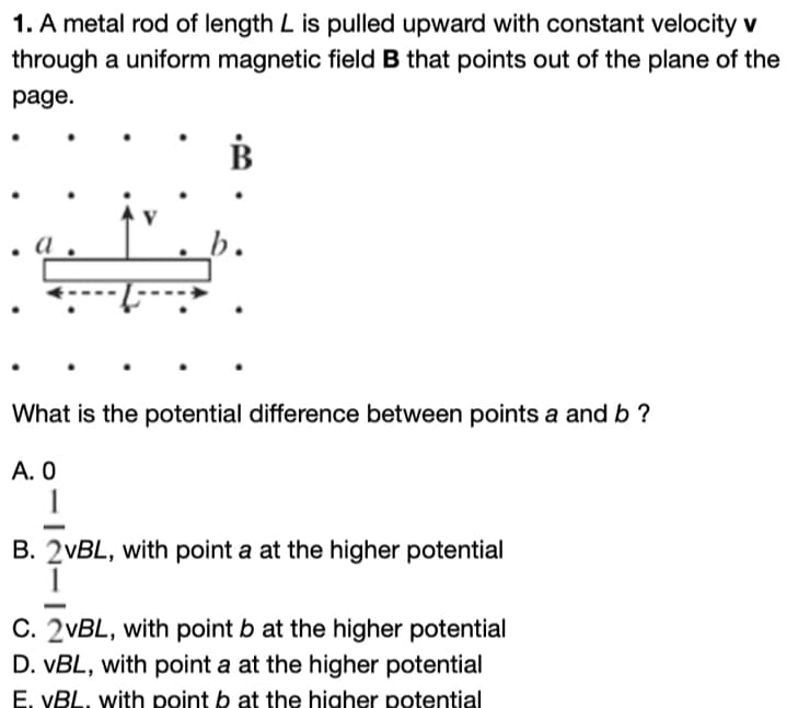 1. A metal rod of length L is pulled upward with constant velocity v
through a uniform magnetic field B that points out of the plane of the
page.
B
What is the potential difference between points a and b ?
A. 0
1
B. 2vBL, with point a at the higher potential
C. 2vBL, with point b at the higher potential
D. VBL, with point a at the higher potential
E. VBL. with point b at the higher potential