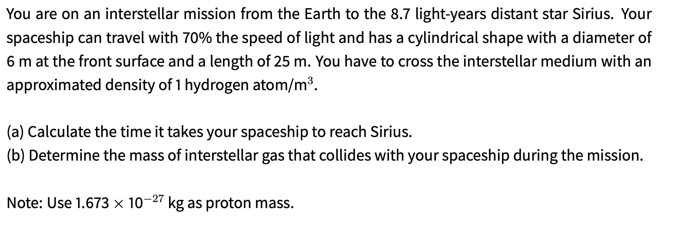 You are on an interstellar mission from the Earth to the 8.7 light-years distant star Sirius. Your
spaceship can travel with 70% the speed of light and has a cylindrical shape with a diameter of
6m at the front surface and a length of 25 m. You have to cross the interstellar medium with an
approximated density of 1 hydrogen atom/m³.
(a) Calculate the time it takes your spaceship to reach Sirius.
(b) Determine the mass of interstellar gas that collides with your spaceship during the mission.
Note: Use 1.673 × 10¬27 kg as proton mass.
