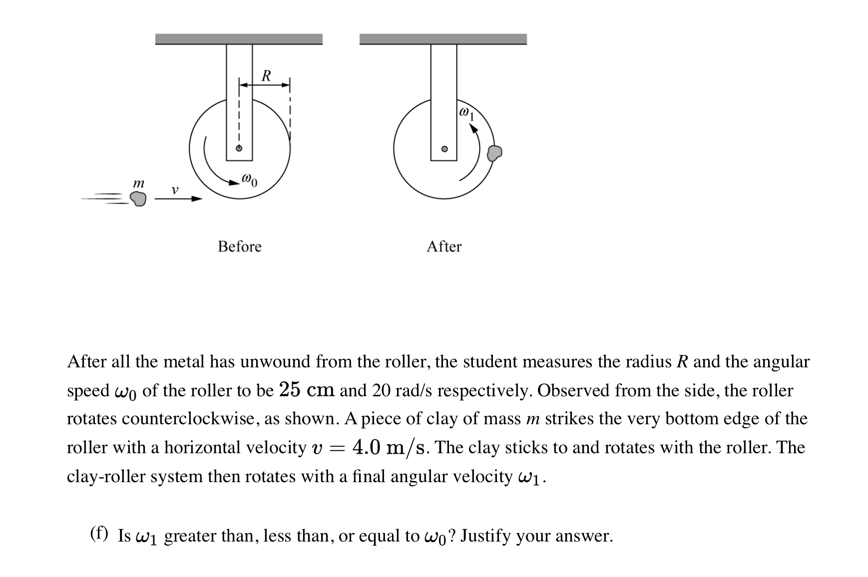 After all the metal has unwound from the roller, the student measures the radius R and the angular
speed wo of the roller to be 25 cm and 20 rad/s respectively. Observed from the side, the roller
rotates counterclockwise, as shown. A piece of clay of mass m strikes the very bottom edge of the
roller with a horizontal velocity v = 4.0 m/s. The clay sticks to and rotates with the roller. The
clay-roller system then rotates with a final angular velocity wi.
(f) Is wi greater than, less than, or equal to wo? Justify your answer.
