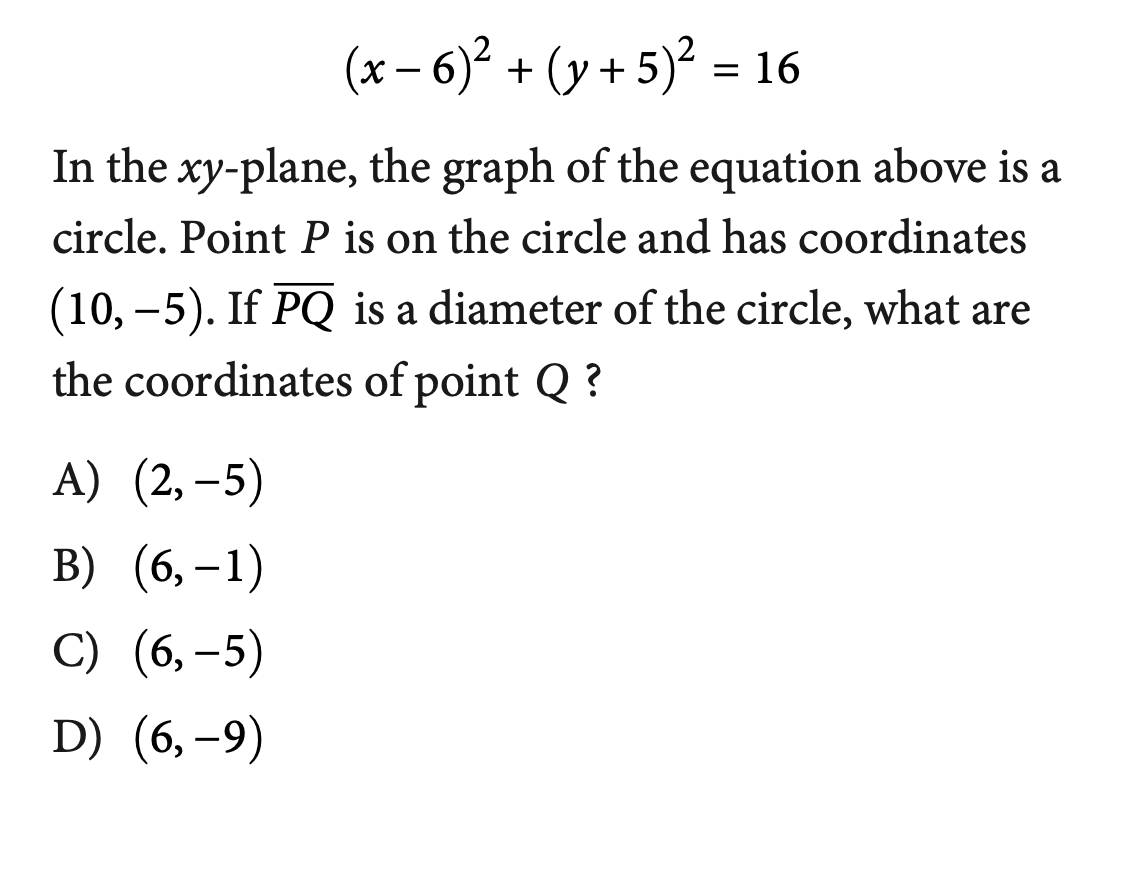 (x – 6)² + (y + 5)² = 16
In the xy-plane, the graph of the equation above is a
circle. Point P is on the circle and has coordinates
(10, –5). If PQ is a diameter of the circle, what are
the coordinates of point Q ?
A) (2,–5)
B) (6, -1)
С) (6, -5)
D) (6,–9)
