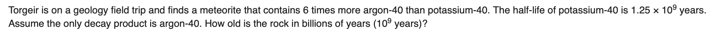 Torgeir is on a geology field trip and finds a meteorite that contains 6 times more argon-40 than potassium-40. The half-life of potassium-40 is 1.25 x 10° years.
Assume the only decay product is argon-40. How old is the rock in billions of years (10° years)?
