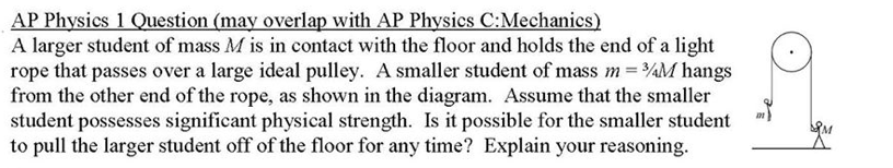 AP Physics 1 Question (may overlap with AP Physics C:Mechanics)
A larger student of mass M is in contact with the floor and holds the end of a light
rope that passes over a large ideal pulley. A smaller student of mass m = ¾M hangs
from the other end of the rope, as shown in the diagram. Assume that the smaller
student possesses significant physical strength. Is it possible for the smaller student
to pull the larger student off of the floor for any time? Explain your reasoning.
