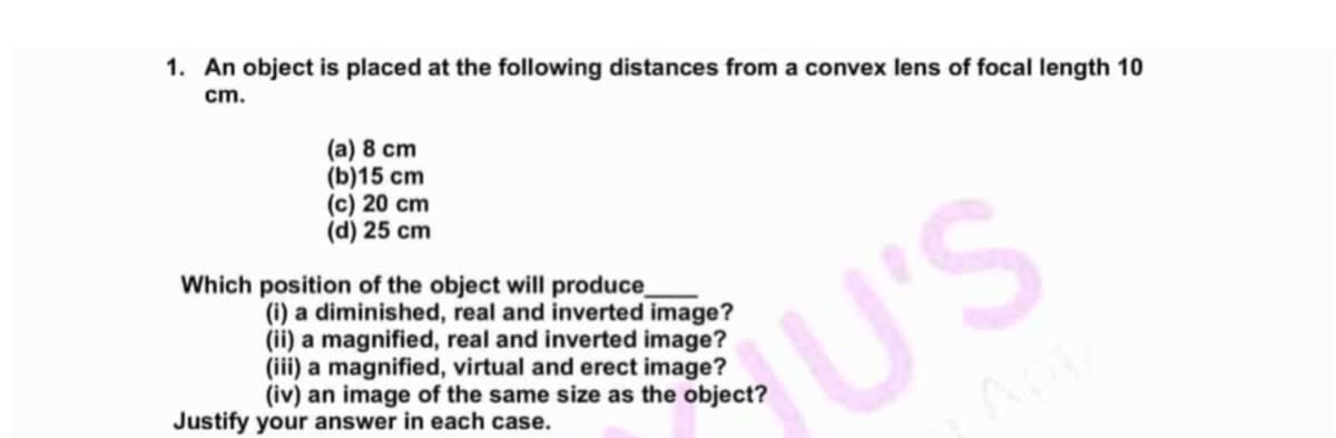 1. An object is placed at the following distances from a convex lens of focal length 10
cm.
(a) 8 cm
(b)15 cm
(c) 20 cm
(d) 25 cm
Which position of the object will produce
(i) a diminished, real and inverted image?
(ii) a magnified, real and inverted image?
(iii) a magnified, virtual and erect image?
(iv) an image of the same size as the object?
U'S
Justify your answer in each case.
